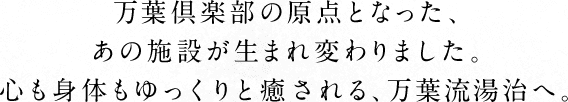 万葉倶楽部の原点となった、あの施設が生まれ変わりました。心も身体もゆっくりと癒される、万葉流湯治へ。