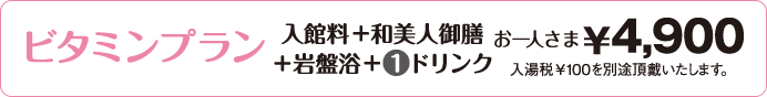 ビタミンプラン入館料+和美人御膳+岩盤浴+1ドリンクお一人さま￥4,900入湯税￥100を別途い頂戴致します。