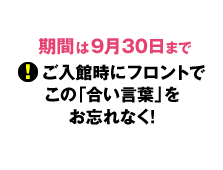 期間は9月30日まで、ご入館時にフロントでこと「合い言葉」をお忘れなく！