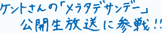 ケントさんの「メラタデサンデー」公開生放送に参戦！！